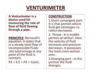 VENTURIMETER
A Venturimeter is a
device used for
measuring the rate of
flow of fluid flowing
through a pipe.
PRINCIPLE: Bernoulli’s
equation: It states that
in a steady ideal flow of
incompressible fluids
,the total energy at any
point of the fluid is
constant.
P.E + K.E + P.E = Const.
CONSTRUCTION
1.Short convergent part:
It is that portion where
fluid get converges i.e.
radius decreases .
2. Throat : It is middle
portion of venturi .Here
the velocity of fluid
increases and pressure
decreases .It possesses
the least cross-section
area .
3.Diverging part : In this
portion the fluid
diverges.
 