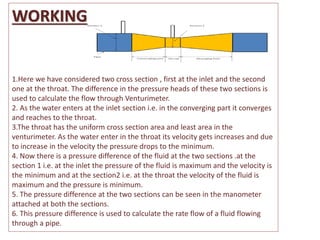 WORKING
1.Here we have considered two cross section , first at the inlet and the second
one at the throat. The difference in the pressure heads of these two sections is
used to calculate the flow through Venturimeter.
2. As the water enters at the inlet section i.e. in the converging part it converges
and reaches to the throat.
3.The throat has the uniform cross section area and least area in the
venturimeter. As the water enter in the throat its velocity gets increases and due
to increase in the velocity the pressure drops to the minimum.
4. Now there is a pressure difference of the fluid at the two sections .at the
section 1 i.e. at the inlet the pressure of the fluid is maximum and the velocity is
the minimum and at the section2 i.e. at the throat the velocity of the fluid is
maximum and the pressure is minimum.
5. The pressure difference at the two sections can be seen in the manometer
attached at both the sections.
6. This pressure difference is used to calculate the rate flow of a fluid flowing
through a pipe.
 