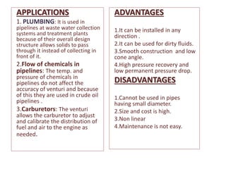 APPLICATIONS
1. PLUMBING: It is used in
pipelines at waste water collection
systems and treatment plants
because of their overall design
structure allows solids to pass
through it instead of collecting in
front of it.
2.Flow of chemicals in
pipelines: The temp. and
pressure of chemicals in
pipelines do not affect the
accuracy of venturi and because
of this they are used in crude oil
pipelines .
3.Carburetors: The venturi
allows the carburetor to adjust
and calibrate the distribution of
fuel and air to the engine as
needed.
ADVANTAGES
1.It can be installed in any
direction .
2.It can be used for dirty fluids.
3.Smooth construction and low
cone angle.
4.High pressure recovery and
low permanent pressure drop.
DISADVANTAGES
1.Cannot be used in pipes
having small diameter.
2.Size and cost is high.
3.Non linear
4.Maintenance is not easy.
 