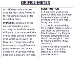 ORIFICE-METER
An orifice plate is a device
used for measuring flow rate,
for reducing pressure or for
restricting flow .
PRINCIPLE: When an orifice
plate is placed in a pipe
carrying the fluid whose rate
of flow is to be measured, the
orifice plate causes a pressure
drop which varies with the
flow rate. This pressure drop
is measured using differential
pressure sensor and when
calibrated this pressure drop
becomes a measure flow rate.
CONSTRUCTION
1. A stainless steel orifice
plate which is held between
flanges of a pipe carrying
the fluid whose flow rate is
being measured.
2. It should be noted that
for a certain distance before
and after the orifice plate
fitted between the flanges,
the pipe carrying the fluid
should be straight in order
to maintain laminar flow
conditions.
3.Openings are provided at
two places 1 and 2 for
attaching a differential
pressure sensor .
 