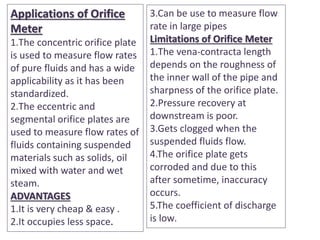 Applications of Orifice
Meter
1.The concentric orifice plate
is used to measure flow rates
of pure fluids and has a wide
applicability as it has been
standardized.
2.The eccentric and
segmental orifice plates are
used to measure flow rates of
fluids containing suspended
materials such as solids, oil
mixed with water and wet
steam.
ADVANTAGES
1.It is very cheap & easy .
2.It occupies less space.
3.Can be use to measure flow
rate in large pipes
Limitations of Orifice Meter
1.The vena-contracta length
depends on the roughness of
the inner wall of the pipe and
sharpness of the orifice plate.
2.Pressure recovery at
downstream is poor.
3.Gets clogged when the
suspended fluids flow.
4.The orifice plate gets
corroded and due to this
after sometime, inaccuracy
occurs.
5.The coefficient of discharge
is low.
 