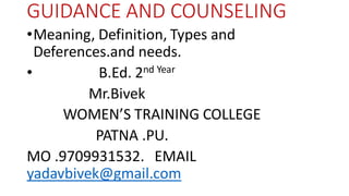 GUIDANCE AND COUNSELING
•Meaning, Definition, Types and
Deferences.and needs.
• B.Ed. 2nd Year
Mr.Bivek
WOMEN’S TRAINING COLLEGE
PATNA .PU.
MO .9709931532. EMAIL
yadavbivek@gmail.com
 