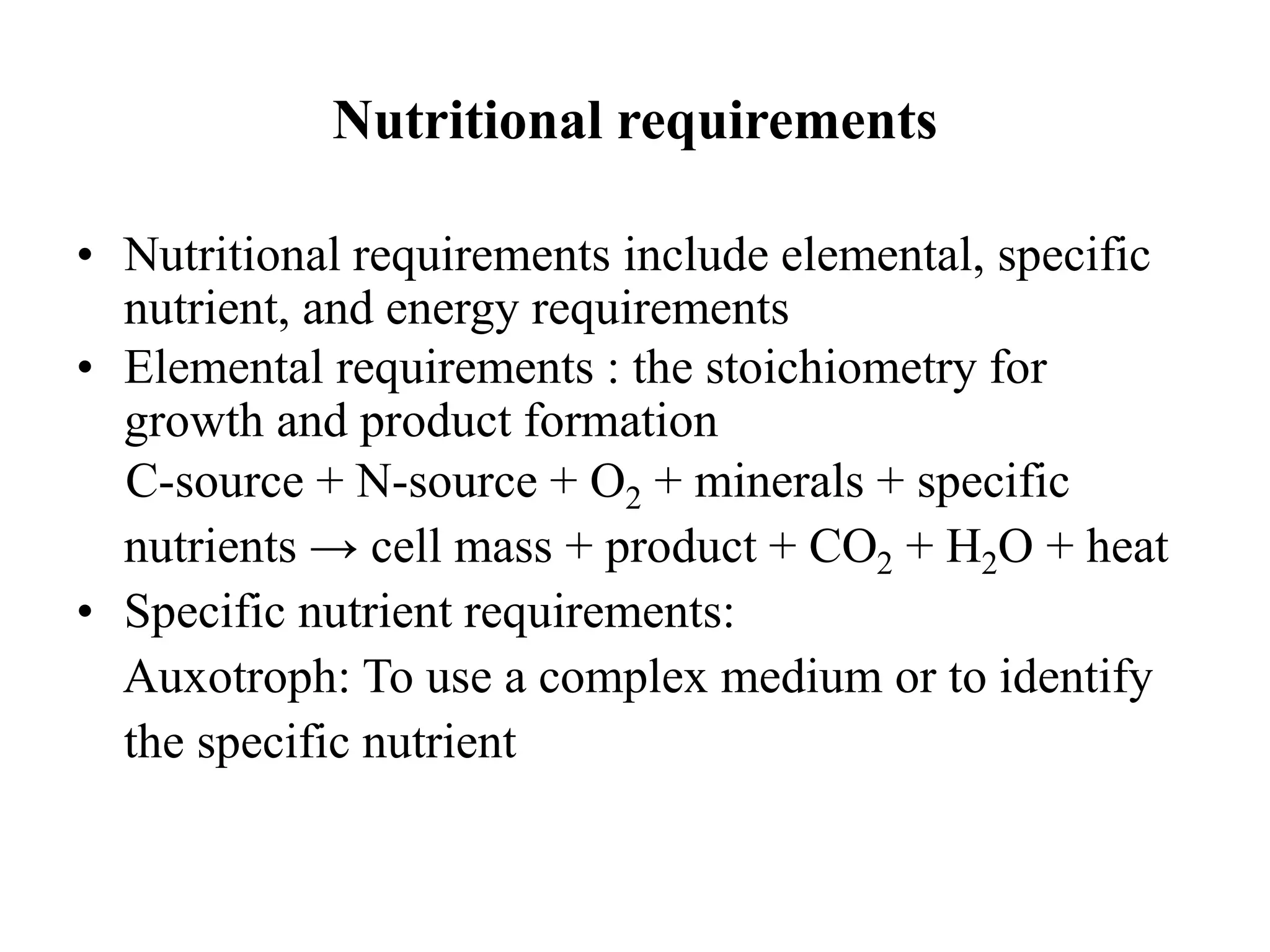 Nutritional requirements
• Nutritional requirements include elemental, specific
nutrient, and energy requirements
• Elemental requirements : the stoichiometry for
growth and product formation
C-source + N-source + O2 + minerals + specific
nutrients → cell mass + product + CO2 + H2O + heat
• Specific nutrient requirements:
Auxotroph: To use a complex medium or to identify
the specific nutrient
 
