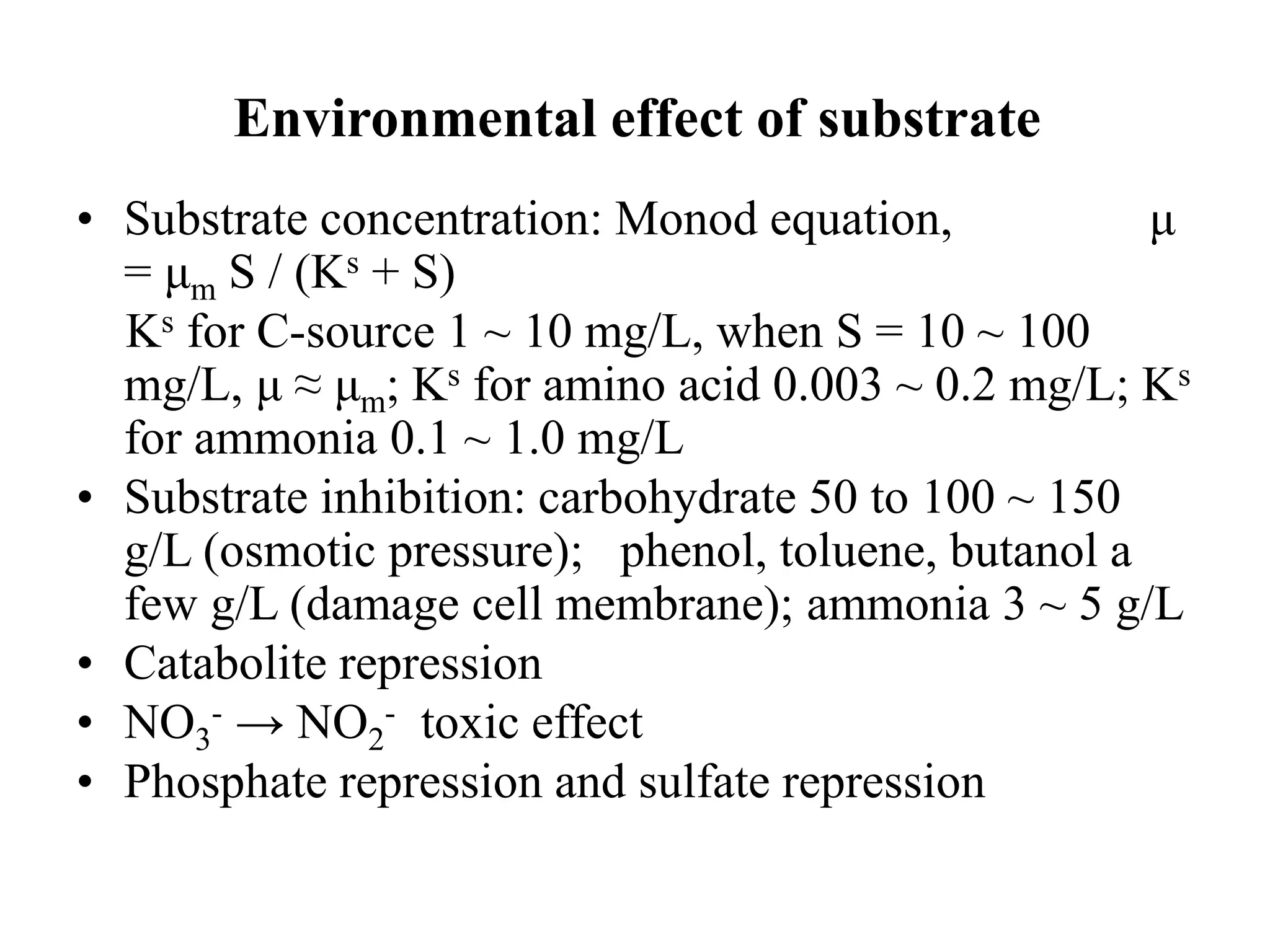 Environmental effect of substrate
• Substrate concentration: Monod equation, μ
= μm S / (Ks + S)
Ks for C-source 1 ~ 10 mg/L, when S = 10 ~ 100
mg/L, μ ≈ μm; Ks for amino acid 0.003 ~ 0.2 mg/L; Ks
for ammonia 0.1 ~ 1.0 mg/L
• Substrate inhibition: carbohydrate 50 to 100 ~ 150
g/L (osmotic pressure); phenol, toluene, butanol a
few g/L (damage cell membrane); ammonia 3 ~ 5 g/L
• Catabolite repression
• NO3
- → NO2
- toxic effect
• Phosphate repression and sulfate repression
 
