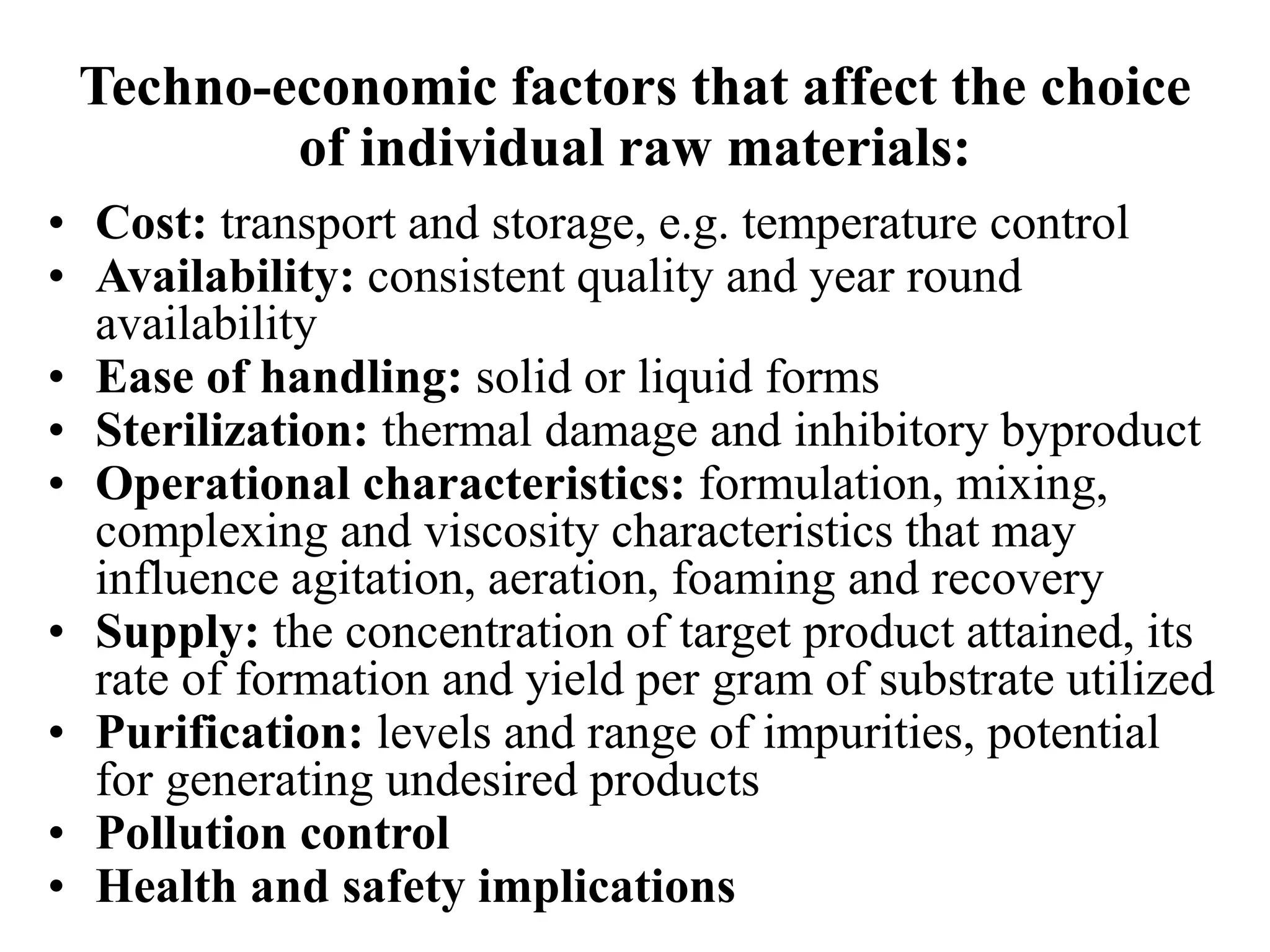 Techno-economic factors that affect the choice
of individual raw materials:
• Cost: transport and storage, e.g. temperature control
• Availability: consistent quality and year round
availability
• Ease of handling: solid or liquid forms
• Sterilization: thermal damage and inhibitory byproduct
• Operational characteristics: formulation, mixing,
complexing and viscosity characteristics that may
influence agitation, aeration, foaming and recovery
• Supply: the concentration of target product attained, its
rate of formation and yield per gram of substrate utilized
• Purification: levels and range of impurities, potential
for generating undesired products
• Pollution control
• Health and safety implications
 