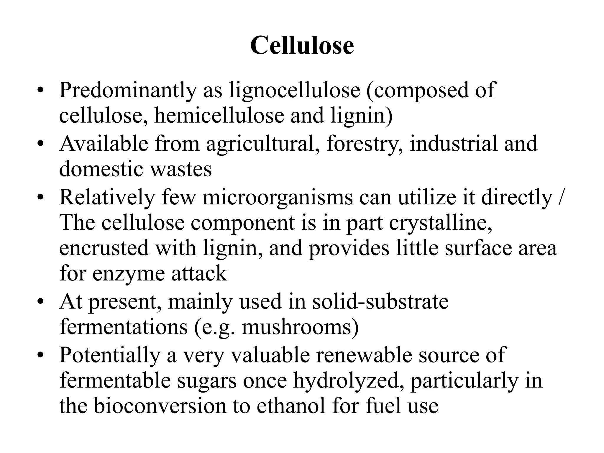 Cellulose
• Predominantly as lignocellulose (composed of
cellulose, hemicellulose and lignin)
• Available from agricultural, forestry, industrial and
domestic wastes
• Relatively few microorganisms can utilize it directly /
The cellulose component is in part crystalline,
encrusted with lignin, and provides little surface area
for enzyme attack
• At present, mainly used in solid-substrate
fermentations (e.g. mushrooms)
• Potentially a very valuable renewable source of
fermentable sugars once hydrolyzed, particularly in
the bioconversion to ethanol for fuel use
 