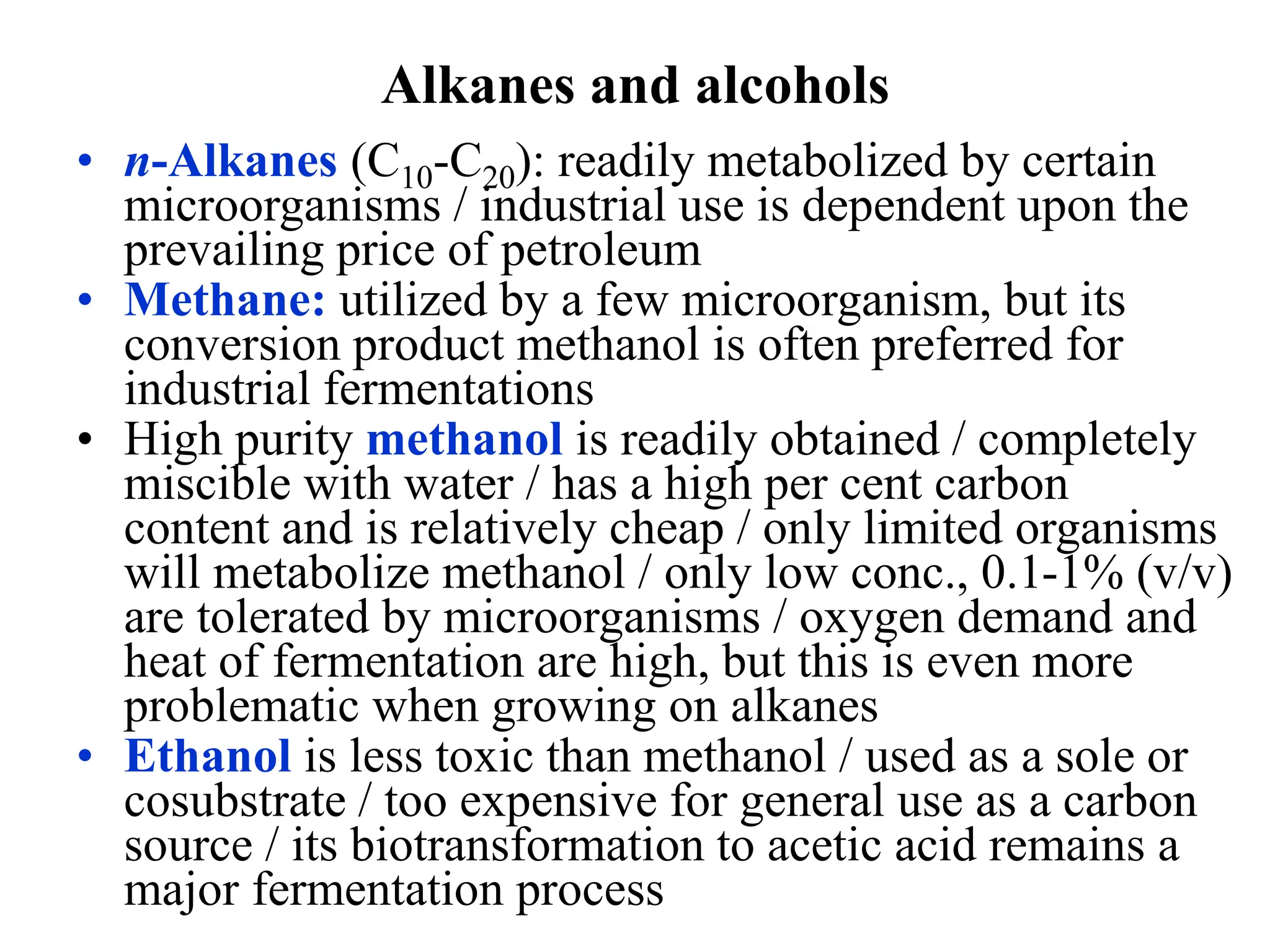 Alkanes and alcohols
• n-Alkanes (C10-C20): readily metabolized by certain
microorganisms / industrial use is dependent upon the
prevailing price of petroleum
• Methane: utilized by a few microorganism, but its
conversion product methanol is often preferred for
industrial fermentations
• High purity methanol is readily obtained / completely
miscible with water / has a high per cent carbon
content and is relatively cheap / only limited organisms
will metabolize methanol / only low conc., 0.1-1% (v/v)
are tolerated by microorganisms / oxygen demand and
heat of fermentation are high, but this is even more
problematic when growing on alkanes
• Ethanol is less toxic than methanol / used as a sole or
cosubstrate / too expensive for general use as a carbon
source / its biotransformation to acetic acid remains a
major fermentation process
 