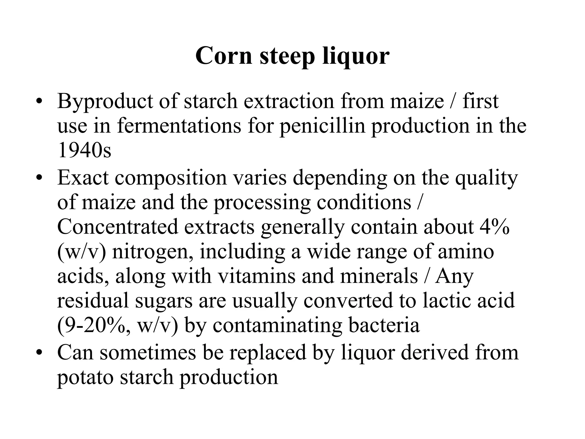 Corn steep liquor
• Byproduct of starch extraction from maize / first
use in fermentations for penicillin production in the
1940s
• Exact composition varies depending on the quality
of maize and the processing conditions /
Concentrated extracts generally contain about 4%
(w/v) nitrogen, including a wide range of amino
acids, along with vitamins and minerals / Any
residual sugars are usually converted to lactic acid
(9-20%, w/v) by contaminating bacteria
• Can sometimes be replaced by liquor derived from
potato starch production
 