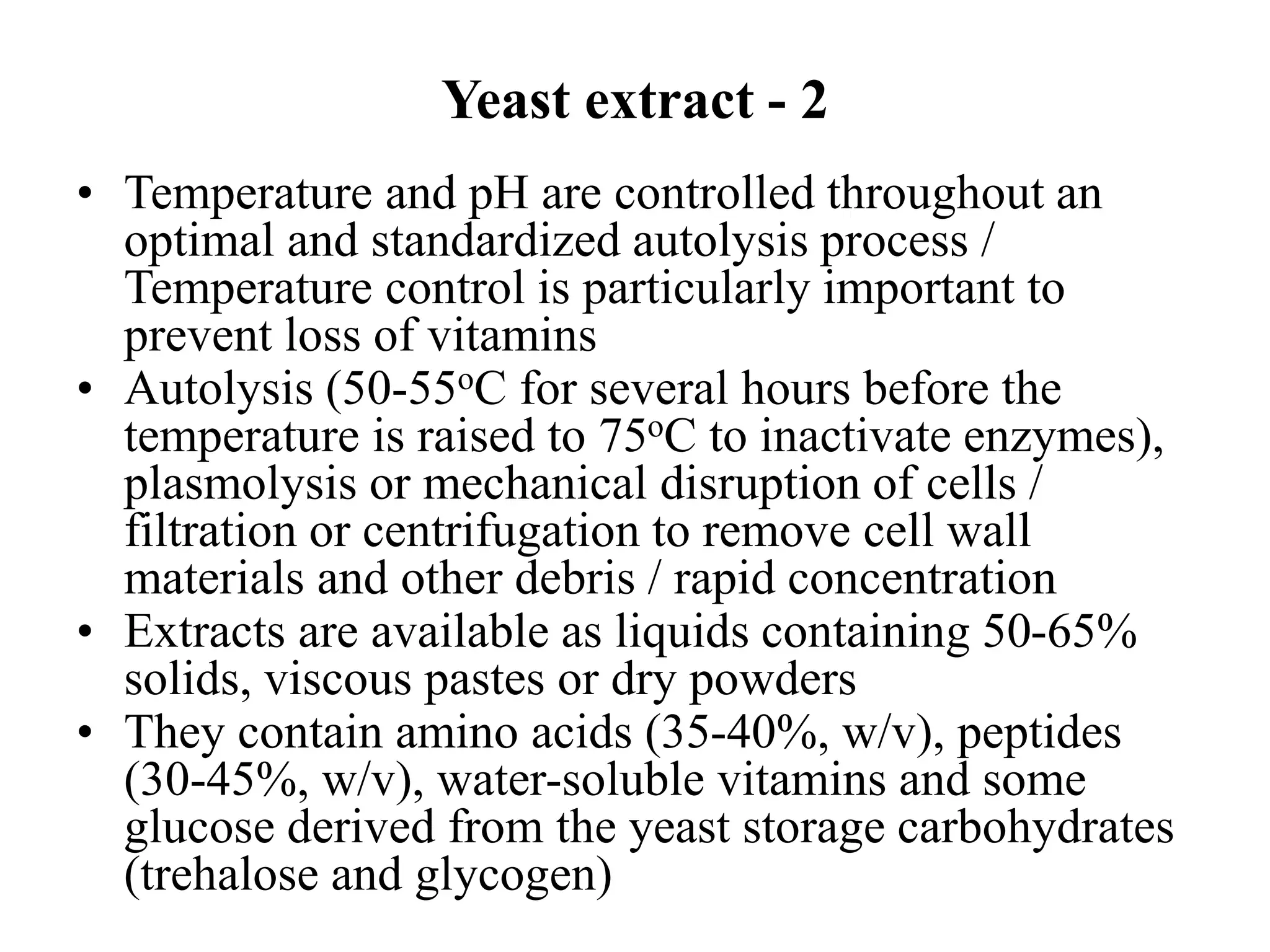 Yeast extract - 2
• Temperature and pH are controlled throughout an
optimal and standardized autolysis process /
Temperature control is particularly important to
prevent loss of vitamins
• Autolysis (50-55oC for several hours before the
temperature is raised to 75oC to inactivate enzymes),
plasmolysis or mechanical disruption of cells /
filtration or centrifugation to remove cell wall
materials and other debris / rapid concentration
• Extracts are available as liquids containing 50-65%
solids, viscous pastes or dry powders
• They contain amino acids (35-40%, w/v), peptides
(30-45%, w/v), water-soluble vitamins and some
glucose derived from the yeast storage carbohydrates
(trehalose and glycogen)
 