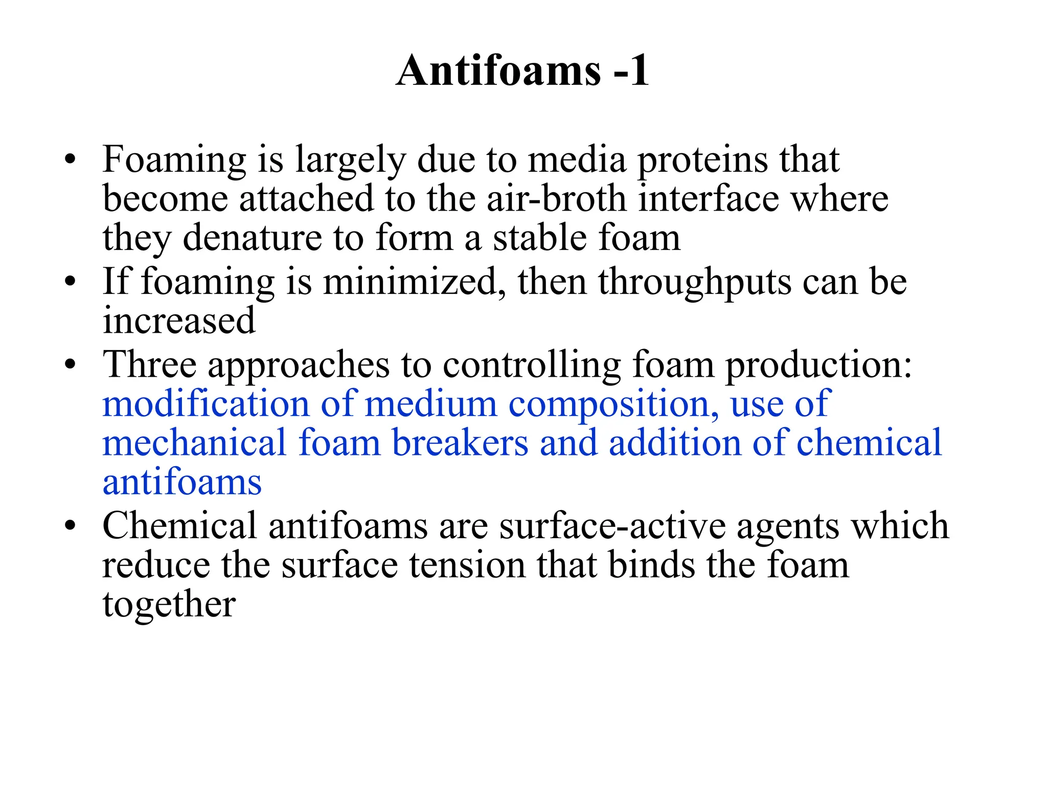 Antifoams -1
• Foaming is largely due to media proteins that
become attached to the air-broth interface where
they denature to form a stable foam
• If foaming is minimized, then throughputs can be
increased
• Three approaches to controlling foam production:
modification of medium composition, use of
mechanical foam breakers and addition of chemical
antifoams
• Chemical antifoams are surface-active agents which
reduce the surface tension that binds the foam
together
 