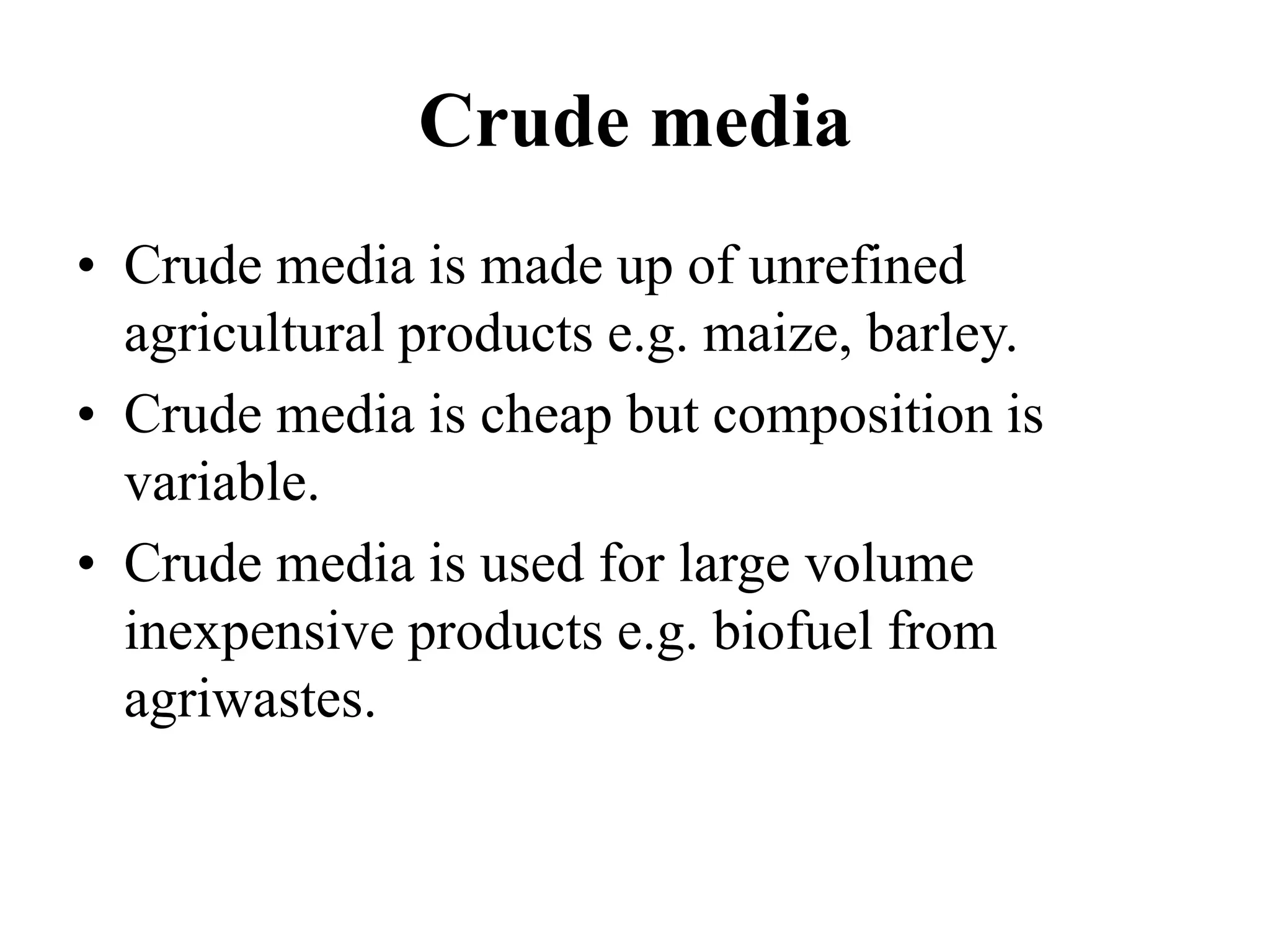 Crude media
• Crude media is made up of unrefined
agricultural products e.g. maize, barley.
• Crude media is cheap but composition is
variable.
• Crude media is used for large volume
inexpensive products e.g. biofuel from
agriwastes.
 