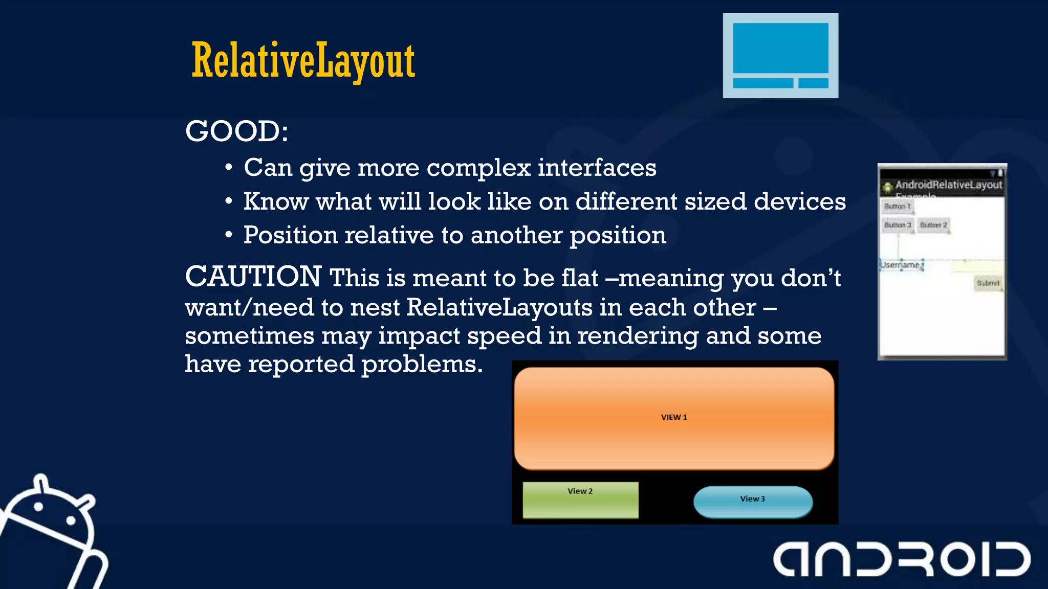 RelativeLayout
GOOD:
• Can give more complex interfaces
• Know what will look like on different sized devices
• Position relative to another position
CAUTION This is meant to be flat –meaning you don’t
want/need to nest RelativeLayouts in each other –
sometimes may impact speed in rendering and some
have reported problems.
 