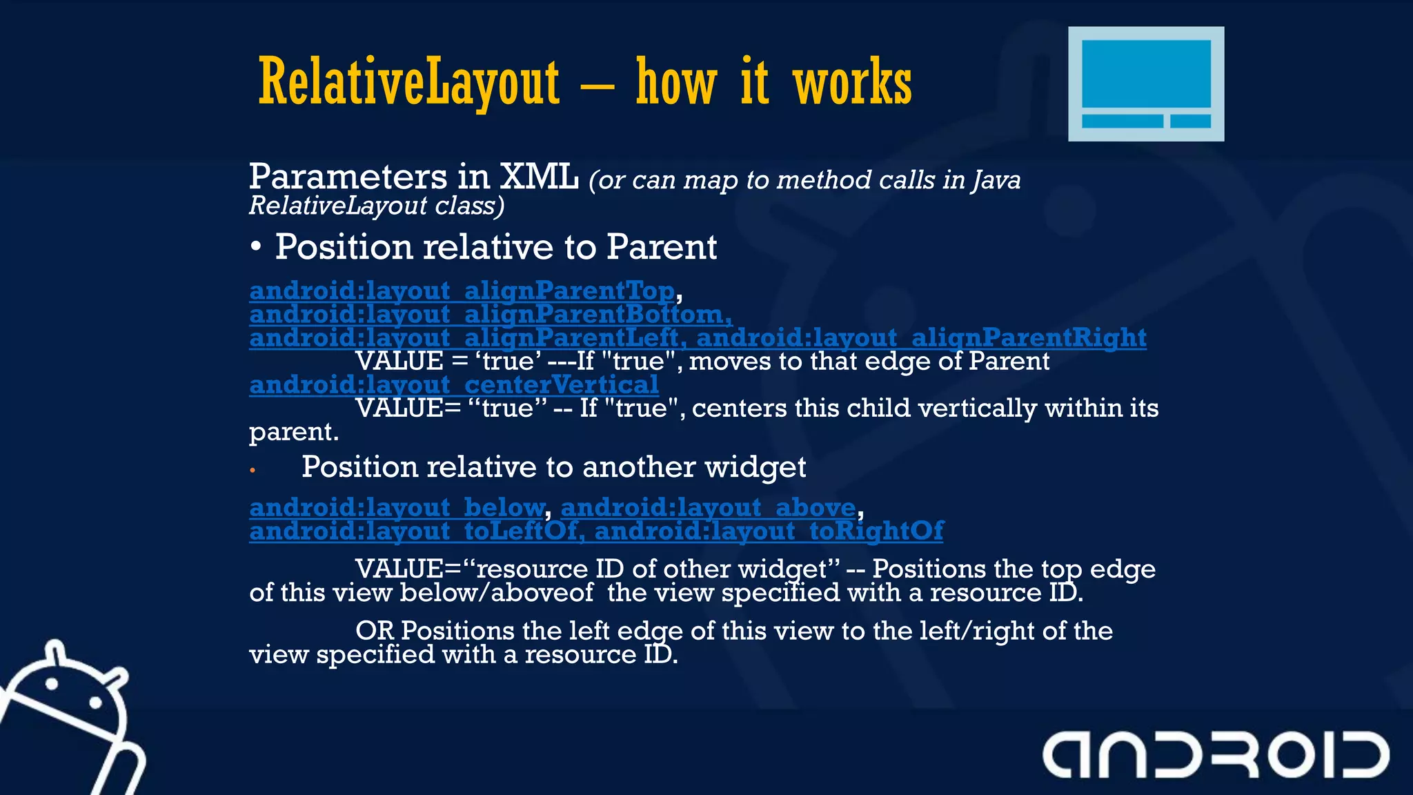 RelativeLayout – how it works
Parameters in XML (or can map to method calls in Java
RelativeLayout class)
• Position relative to Parent
android:layout_alignParentTop,
android:layout_alignParentBottom,
android:layout_alignParentLeft, android:layout_alignParentRight
VALUE = ‘true’ ---If "true", moves to that edge of Parent
android:layout_centerVertical
VALUE= “true” -- If "true", centers this child vertically within its
parent.
• Position relative to another widget
android:layout_below, android:layout_above,
android:layout_toLeftOf, android:layout_toRightOf
VALUE=“resource ID of other widget” -- Positions the top edge
of this view below/aboveof the view specified with a resource ID.
OR Positions the left edge of this view to the left/right of the
view specified with a resource ID.
 