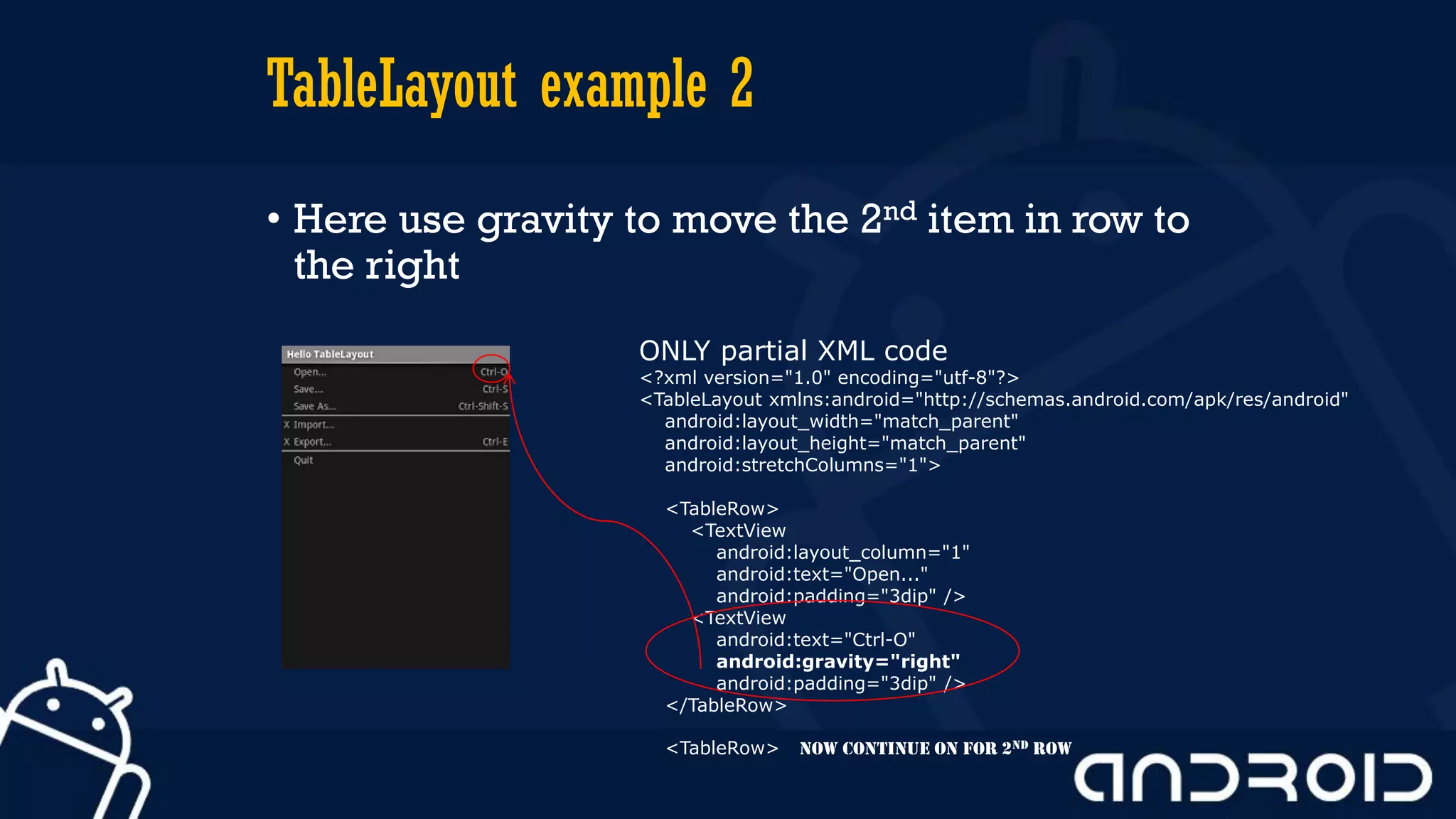 TableLayout example 2
• Here use gravity to move the 2nd item in row to
the right
ONLY partial XML code
<?xml version="1.0" encoding="utf-8"?>
<TableLayout xmlns:android="http://schemas.android.com/apk/res/android"
android:layout_width="match_parent"
android:layout_height="match_parent"
android:stretchColumns="1">
<TableRow>
<TextView
android:layout_column="1"
android:text="Open..."
android:padding="3dip" />
<TextView
android:text="Ctrl-O"
android:gravity="right"
android:padding="3dip" />
</TableRow>
<TableRow> NOW CONTINUE ON FOR 2nd row
 