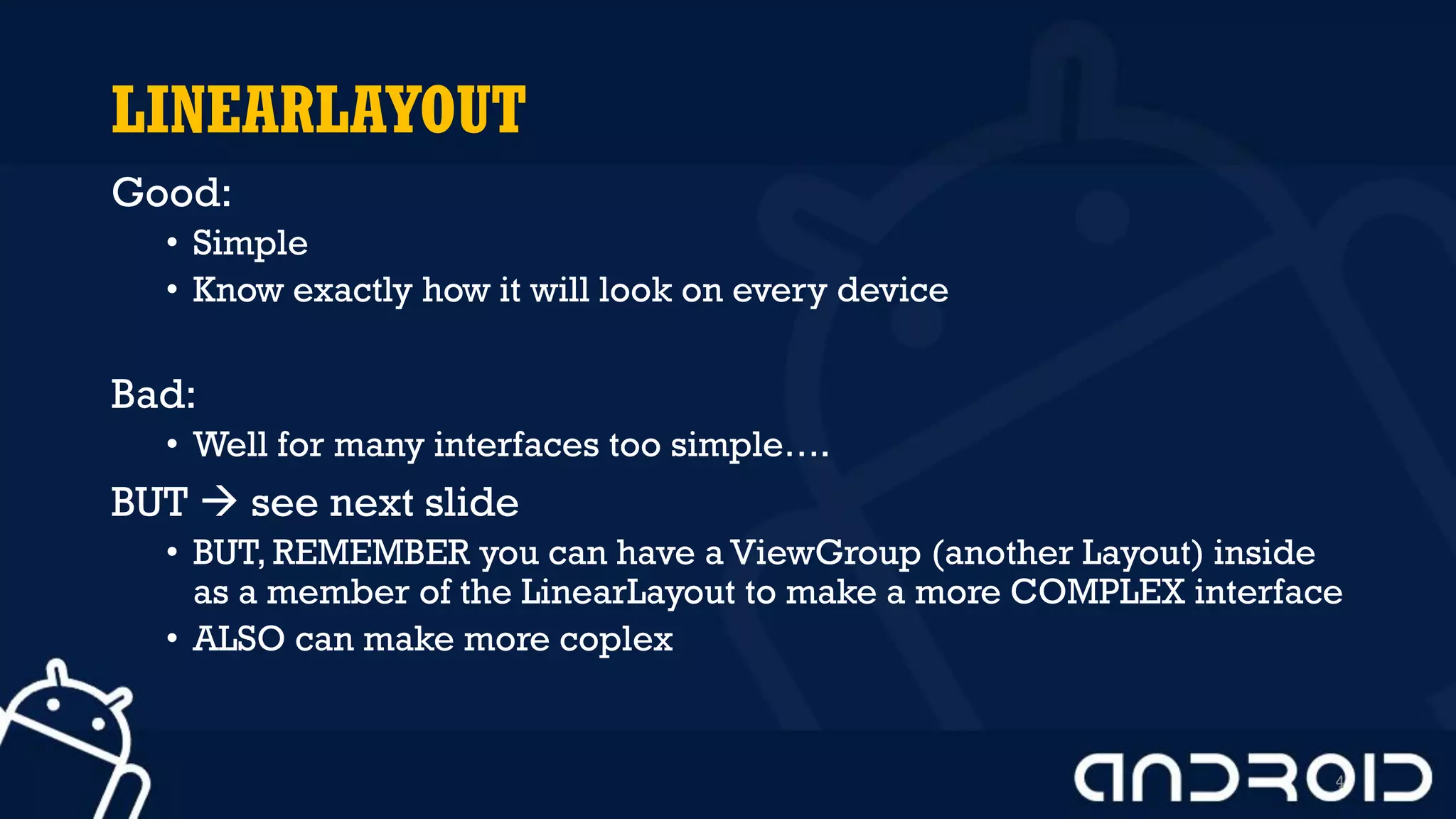 LINEARLAYOUT
Good:
• Simple
• Know exactly how it will look on every device
Bad:
• Well for many interfaces too simple….
BUT  see next slide
• BUT, REMEMBER you can have a ViewGroup (another Layout) inside
as a member of the LinearLayout to make a more COMPLEX interface
• ALSO can make more coplex
4
 