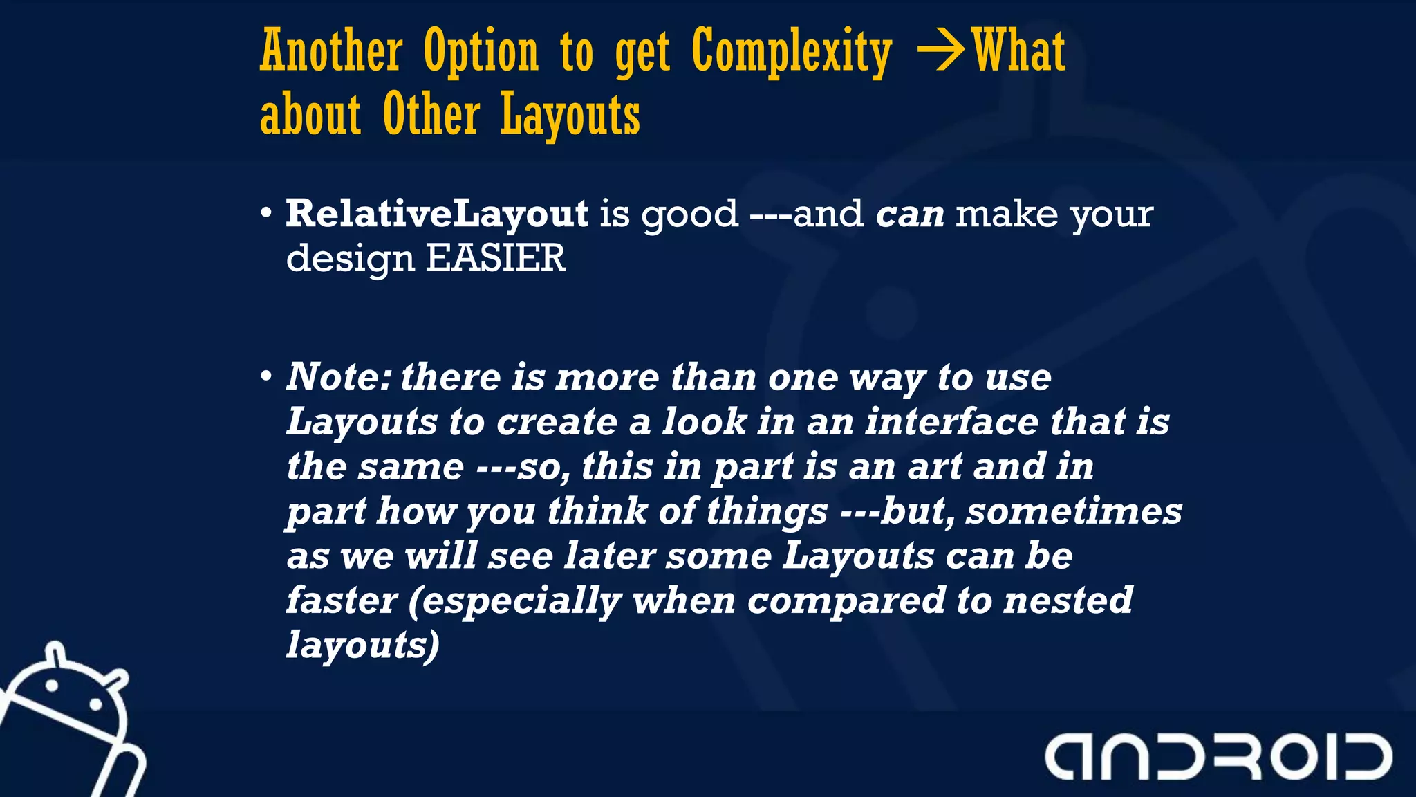 Another Option to get Complexity What
about Other Layouts
• RelativeLayout is good ---and can make your
design EASIER
• Note: there is more than one way to use
Layouts to create a look in an interface that is
the same ---so, this in part is an art and in
part how you think of things ---but, sometimes
as we will see later some Layouts can be
faster (especially when compared to nested
layouts)
 