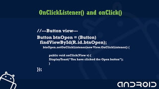 OnClickListener() and onClick()
//---Button view---
Button btnOpen = (Button)
findViewById(R.id.btnOpen);
btnOpen.setOnClickListener(new View.OnClickListener() {
public void onClick(View v) {
DisplayToast(“You have clicked the Open button”);
}
});
4
 