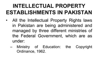 INTELLECTUAL PROPERTY
ESTABLISHMENTS IN PAKISTAN
• All the Intellectual Property Rights laws
in Pakistan are being administered and
managed by three different ministries of
the Federal Government, which are as
under:
– Ministry of Education: the Copyright
Ordinance, 1962.
 