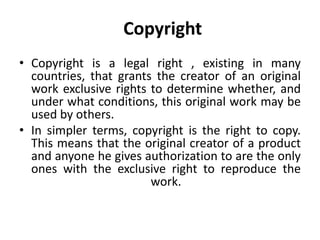 Copyright
• Copyright is a legal right , existing in many
countries, that grants the creator of an original
work exclusive rights to determine whether, and
under what conditions, this original work may be
used by others.
• In simpler terms, copyright is the right to copy.
This means that the original creator of a product
and anyone he gives authorization to are the only
ones with the exclusive right to reproduce the
work.
 