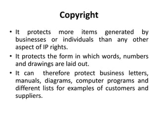 Copyright
• It protects more items generated by
businesses or individuals than any other
aspect of IP rights.
• It protects the form in which words, numbers
and drawings are laid out.
• It can therefore protect business letters,
manuals, diagrams, computer programs and
different lists for examples of customers and
suppliers.
 
