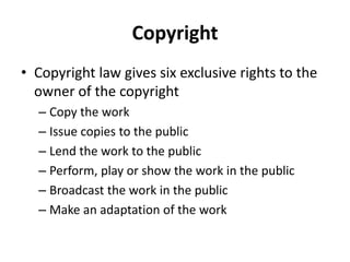 Copyright
• Copyright law gives six exclusive rights to the
owner of the copyright
– Copy the work
– Issue copies to the public
– Lend the work to the public
– Perform, play or show the work in the public
– Broadcast the work in the public
– Make an adaptation of the work
 