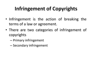 Infringement of Copyrights
• Infringement is the action of breaking the
terms of a law or agreement.
• There are two categories of infringement of
copyrights
– Primary infringement
– Secondary infringement
 