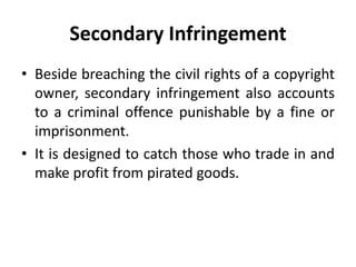 Secondary Infringement
• Beside breaching the civil rights of a copyright
owner, secondary infringement also accounts
to a criminal offence punishable by a fine or
imprisonment.
• It is designed to catch those who trade in and
make profit from pirated goods.
 