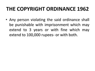 THE COPYRIGHT ORDINANCE 1962
• Any person violating the said ordinance shall
be punishable with imprisonment which may
extend to 3 years or with fine which may
extend to 100,000 rupees- or with both.
 