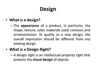 Design
• What is a design?
– The appearance of a product, in particular, the
shape, texture, color, materials used, contours and
ornamentation. To qualify as a new design, the
overall impression should be different from any
existing design.
• What is a Design Right?
– A design right is an intellectual property right that
protects the visual design of objects.
 