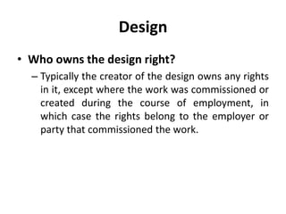 Design
• Who owns the design right?
– Typically the creator of the design owns any rights
in it, except where the work was commissioned or
created during the course of employment, in
which case the rights belong to the employer or
party that commissioned the work.
 