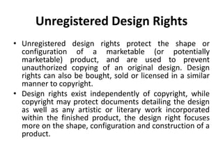 Unregistered Design Rights
• Unregistered design rights protect the shape or
configuration of a marketable (or potentially
marketable) product, and are used to prevent
unauthorized copying of an original design. Design
rights can also be bought, sold or licensed in a similar
manner to copyright.
• Design rights exist independently of copyright, while
copyright may protect documents detailing the design
as well as any artistic or literary work incorporated
within the finished product, the design right focuses
more on the shape, configuration and construction of a
product.
 