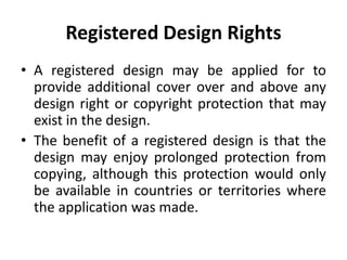 Registered Design Rights
• A registered design may be applied for to
provide additional cover over and above any
design right or copyright protection that may
exist in the design.
• The benefit of a registered design is that the
design may enjoy prolonged protection from
copying, although this protection would only
be available in countries or territories where
the application was made.
 