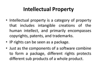 Intellectual Property
• Intellectual property is a category of property
that includes intangible creations of the
human intellect, and primarily encompasses
copyrights, patents, and trademarks.
• IP rights can be seen as a package.
• Just as the components of a software combine
to form a package, different rights protects
different sub products of a whole product.
 