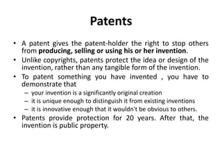 Patents
• A patent gives the patent-holder the right to stop others
from producing, selling or using his or her invention.
• Unlike copyrights, patents protect the idea or design of the
invention, rather than any tangible form of the invention.
• To patent something you have invented , you have to
demonstrate that
– your invention is a significantly original creation
– it is unique enough to distinguish it from existing inventions
– it is innovative enough that it wouldn't be obvious to others.
• Patents provide protection for 20 years. After that, the
invention is public property.
 
