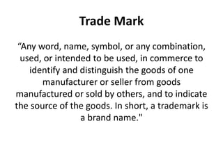 Trade Mark
“Any word, name, symbol, or any combination,
used, or intended to be used, in commerce to
identify and distinguish the goods of one
manufacturer or seller from goods
manufactured or sold by others, and to indicate
the source of the goods. In short, a trademark is
a brand name."
 