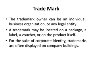 Trade Mark
• The trademark owner can be an individual,
business organization, or any legal entity.
• A trademark may be located on a package, a
label, a voucher, or on the product itself.
• For the sake of corporate identity, trademarks
are often displayed on company buildings.
 
