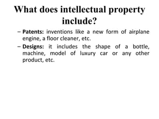 What does intellectual property
include?
– Patents: inventions like a new form of airplane
engine, a floor cleaner, etc.
– Designs: it includes the shape of a bottle,
machine, model of luxury car or any other
product, etc.
 