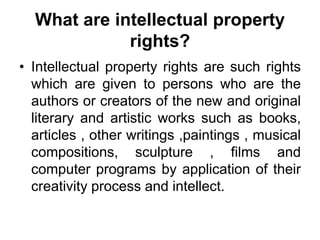 What are intellectual property
rights?
• Intellectual property rights are such rights
which are given to persons who are the
authors or creators of the new and original
literary and artistic works such as books,
articles , other writings ,paintings , musical
compositions, sculpture , films and
computer programs by application of their
creativity process and intellect.
 