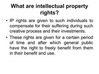 What are intellectual property
rights?
• IP rights are given to such individuals to
compensate for their suffering during such
creative process and their investments.
• These rights are given for a certain period
of time and after which general public
have the right to freely benefit from them
in their benefit and use.
 