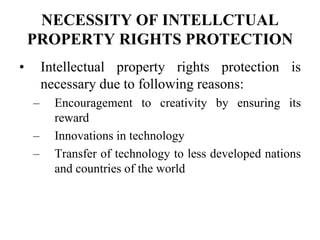 NECESSITY OF INTELLCTUAL
PROPERTY RIGHTS PROTECTION
• Intellectual property rights protection is
necessary due to following reasons:
– Encouragement to creativity by ensuring its
reward
– Innovations in technology
– Transfer of technology to less developed nations
and countries of the world
 