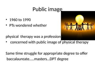 Public image
• 1960 to 1990
• PTs wondered whether
physical therapy was a profession
• concerned with public image of physical therapy
Same time struggle for appropriate degree to offer
baccalaureate…..masters…DPT degree
 