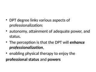 • DPT degree links various aspects of
professionalization:
• autonomy, attainment of adequate power, and
status.
• The perception is that the DPT will enhance
professionalization,
• enabling physical therapy to enjoy the
professional status and powers
 