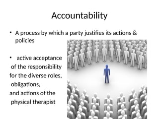 Accountability
• A process by which a party justifies its actions &
policies
• active acceptance
of the responsibility
for the diverse roles,
obligations,
and actions of the
physical therapist
 