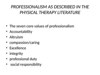 PROFESSIONALISM AS DESCRIBED IN THE
PHYSICAL THERAPY LITERATURE
• The seven core values of professionalism
• Accountability
• Altruism
• compassion/caring
• Excellence
• integrity
• professional duty
• social responsibility
 