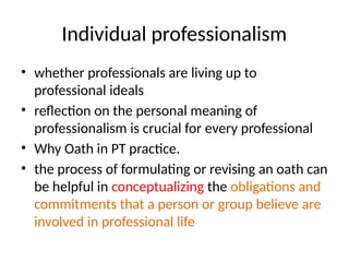 Individual professionalism
• whether professionals are living up to
professional ideals
• reflection on the personal meaning of
professionalism is crucial for every professional
• Why Oath in PT practice.
• the process of formulating or revising an oath can
be helpful in conceptualizing the obligations and
commitments that a person or group believe are
involved in professional life
 