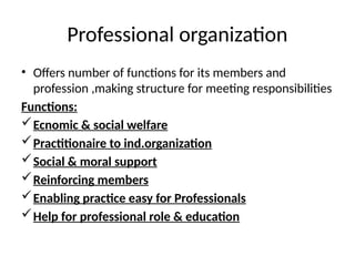 Professional organization
• Offers number of functions for its members and
profession ,making structure for meeting responsibilities
Functions:
Ecnomic & social welfare
Practitionaire to ind.organization
Social & moral support
Reinforcing members
Enabling practice easy for Professionals
Help for professional role & education
 