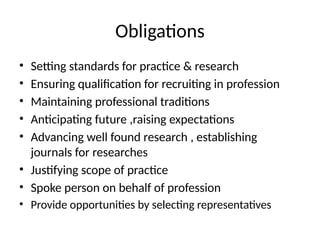 Obligations
• Setting standards for practice & research
• Ensuring qualification for recruiting in profession
• Maintaining professional traditions
• Anticipating future ,raising expectations
• Advancing well found research , establishing
journals for researches
• Justifying scope of practice
• Spoke person on behalf of profession
• Provide opportunities by selecting representatives
 