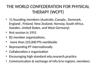 THE WORLD CONFEDERATION FOR PHYSICAL
THERAPY (WCPT)
• 11 founding members (Australia ,Canada , Denmark,
England , Finland, New Zealand, Norway, South Africa,
Sweden, United States, and West Germany)
• first session in 1951
• 82 member organizations,
• more than 225,000 PTs worldwide
• Representing PT internationally
• Collaboration e organization
• Encouraging high standard edu,research,practice
• Communication & exchange of info b/w regions, members
 