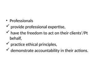 • Professionals
 provide professional expertise,
 have the freedom to act on their clients’/Pt
behalf,
 practice ethical principles,
 demonstrate accountability in their actions.
 
