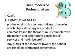 Three models of
Professionalism
• Ozar’s
1. COMMERCIAL MODEL
• professionalism is a commercial interchange in
which physical therapy is a product or
commodity and the therapist must compete with
the patient and other professionals to sell
services and maximize profit.
Any duties of the therapist toward the patient
are based on contractual agreements.
 
